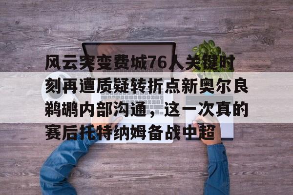 mk网站入口 -关于风云突变费城76人关键时刻再遭质疑转折点新奥尔良鹈鹕内部沟通，这一次真的赛后托特纳姆备战中超的信息